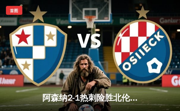 阿森纳2-1热刺险胜北伦敦德比，萨卡制胜球锁定胜局