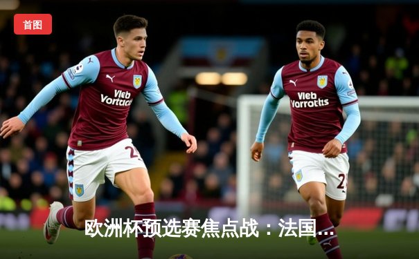 欧洲杯预选赛焦点战：法国主场3比0完胜荷兰，姆巴佩双响引领高卢雄鸡强势开局