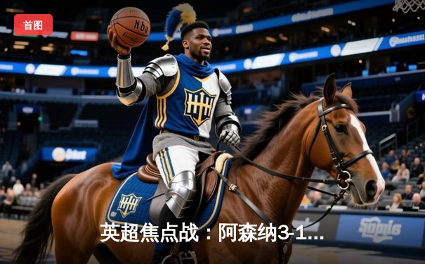 英超焦点战：阿森纳3-1逆转曼联，萨卡传射建功锁定胜局